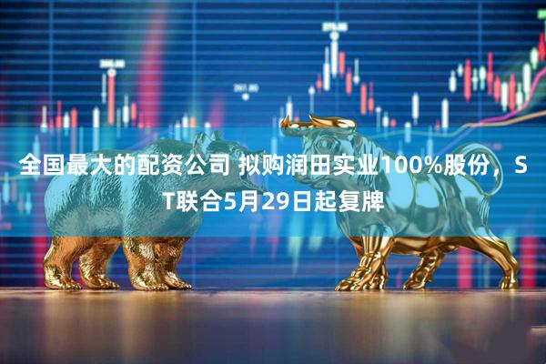 全国最大的配资公司 拟购润田实业100%股份，ST联合5月29日起复牌