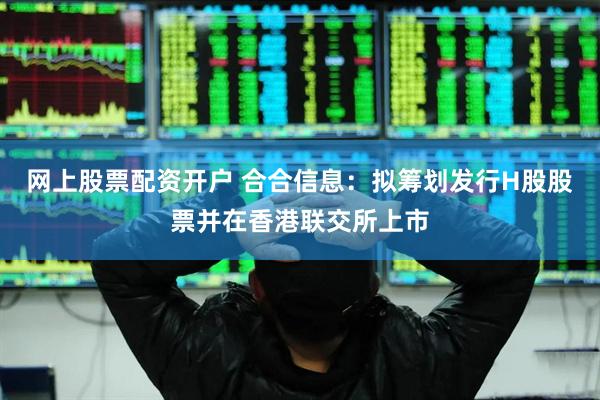 网上股票配资开户 合合信息：拟筹划发行H股股票并在香港联交所上市