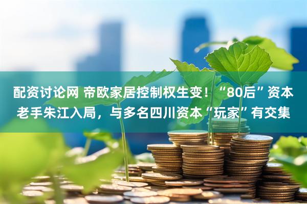 配资讨论网 帝欧家居控制权生变！“80后”资本老手朱江入局，与多名四川资本“玩家”有交集