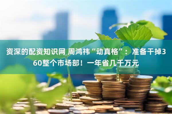 资深的配资知识网 周鸿祎“动真格”：准备干掉360整个市场部！一年省几千万元