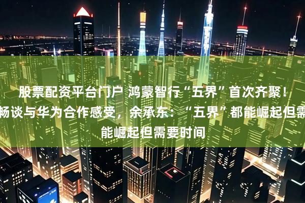 股票配资平台门户 鸿蒙智行“五界”首次齐聚！负责人畅谈与华为合作感受，余承东：“五界”都能崛起但需要时间