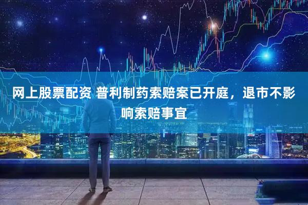 网上股票配资 普利制药索赔案已开庭，退市不影响索赔事宜