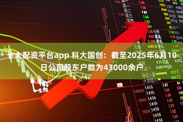 十大配资平台app 科大国创：截至2025年6月10日公司股东户数为43000余户