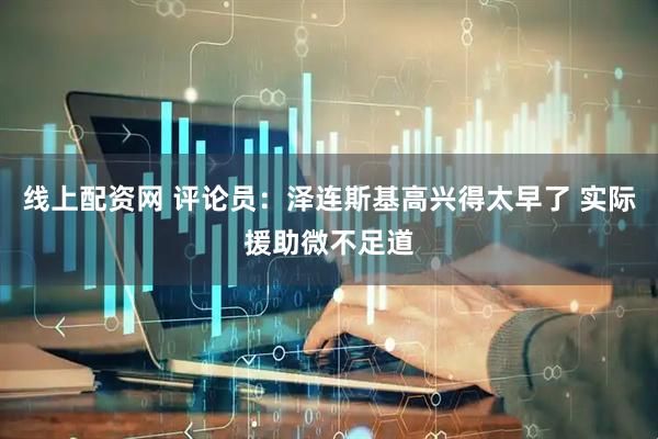 线上配资网 评论员：泽连斯基高兴得太早了 实际援助微不足道