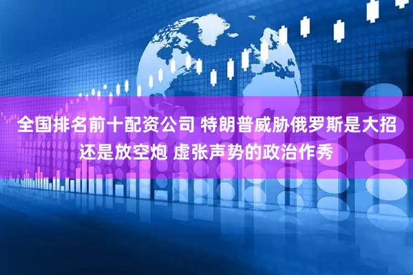 全国排名前十配资公司 特朗普威胁俄罗斯是大招还是放空炮 虚张声势的政治作秀