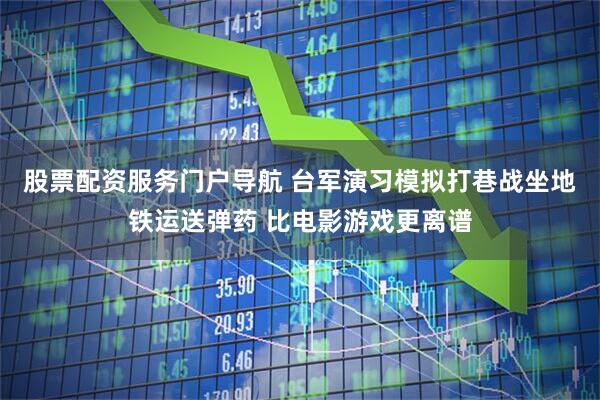 股票配资服务门户导航 台军演习模拟打巷战坐地铁运送弹药 比电影游戏更离谱