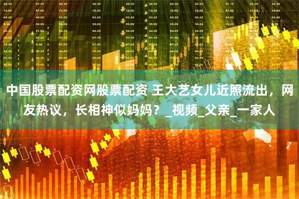 中国股票配资网股票配资 王大艺女儿近照流出，网友热议，长相神似妈妈？_视频_父亲_一家人