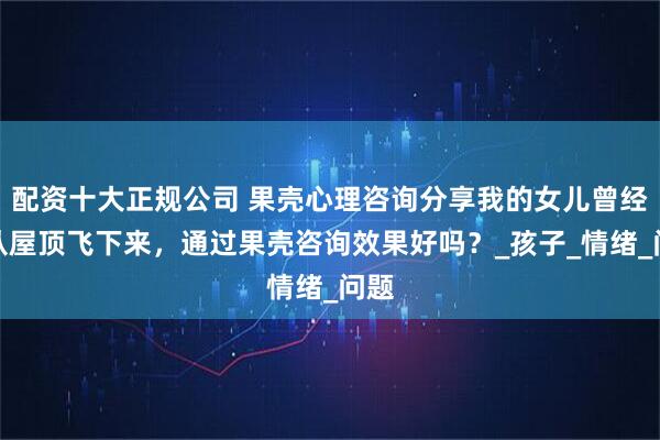 配资十大正规公司 果壳心理咨询分享我的女儿曾经想从屋顶飞下来，通过果壳咨询效果好吗？_孩子_情绪_问题
