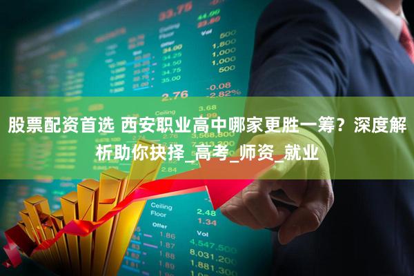 股票配资首选 西安职业高中哪家更胜一筹？深度解析助你抉择_高考_师资_就业