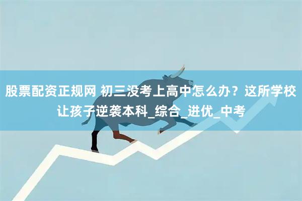 股票配资正规网 初三没考上高中怎么办？这所学校让孩子逆袭本科_综合_进优_中考