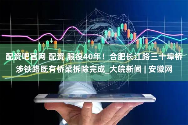 配资吧官网 配资 服役40年！合肥长江路三十埠桥涉铁路既有桥梁拆除完成_大皖新闻 | 安徽网