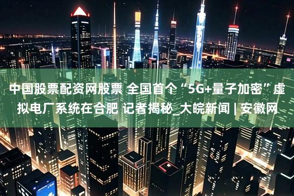 中国股票配资网股票 全国首个“5G+量子加密”虚拟电厂系统在合肥 记者揭秘_大皖新闻 | 安徽网