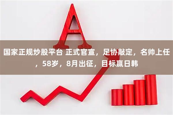 国家正规炒股平台 正式官宣，足协敲定，名帅上任，58岁，8月出征，目标赢日韩