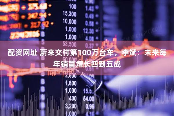配资网址 蔚来交付第100万台车,李斌:未来每年销量增长四到五成