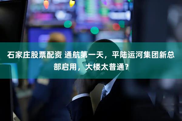 石家庄股票配资 通航第一天，平陆运河集团新总部启用，大楼太普通？